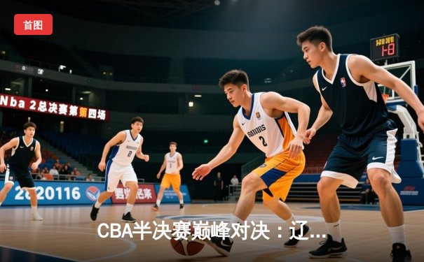 CBA半决赛巅峰对决：辽宁逆转广东晋级总决赛 赵继伟关键三分定乾坤